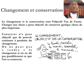 Changement et conservation
Le changement et la conservation sont l’objectif l’un de
l’autre. Changer une chose a pour objectif de conserver
quelque chose de plus important.
Conserver n’a pour
objectif que de pouvoir
continuer à produire du
changement.!
O n n e p e u t p a s
«  v e n d r e  » l e
changement si on ne dit
pas parallèlement ce
que l’on va conserver.!
 
