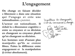 L’engagement
On change en faisant décider
« librement » dans une situation
qui l’engage et crée une
rationalisation a posteriori.!
L’acteur est rationalisant. Il
r é d u i t l a «  d i s s o n a n c e
cognitive » entre sa croyance et
sa décision en changeant sa
c r o y a n c e p l u t ô t q u ’ e n
changeant sa décision.!
Les hommes sont d’autant plus
manipulés qu’ils se croient
libres. Faites la différence entre
engagement et la manipulation
(à éviter absolument).
 