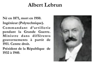 Albert Lebrun!
1871 - 1950
Ingénieur (Polytechnique).!
Commandant d’artillerie
p e n d a n t l a G r a n d e
Guerre. Ministre dans
différents gouvernements
à partir de 1911. Centre
droit.!
P r é s i d e n t d e l a
République de 1932 à
1940.!
 