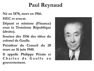 Paul Reynaud!
1878 - 1966
HEC et avocat.!
D é p u t é e t m i n i s t r e
(Finance) sous la Troisième
République (droite).!
Soutien dès 1936 des idées
du colonel de Gaulle.!
Président du Conseil du 20
mars au 16 juin 1940.!
Il appelle Philippe Pétain et
Charles de Gaulle au
gouvernement.! !
 