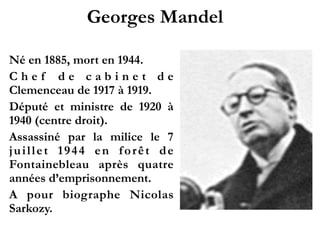 Georges Mandel!
1885 - 1944
C h e f d e c a b i n e t d e
Clemenceau de 1917 à
1919.!
Député et ministre de 1920
à 1940 (centre droit).!
Assassiné par la milice le 7
juillet 1944 en forêt de
Fontainebleau après quatre
années d’emprisonnement.!
A pour biographe Nicolas
Sarkozy.!
 