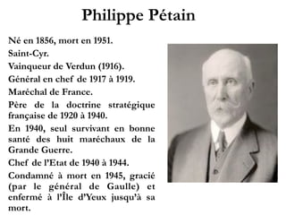Philippe Pétain!
1856 - 1951
Saint-Cyr.!
Vainqueur de Verdun (1916).!
Général en chef de 1917 à 1919.!
Maréchal de France.!
Père de la doctrine stratégique
française de 1920 à 1940.!
En 1940, seul survivant en
b o n n e s a n t é d e s h u i t
maréchaux de la Grande Guerre.!
Chef de l’État de 1940 à 1944.!
Condamné à mort en 1945,
gracié (par le général de Gaulle)
et enfermé à l’Île d’Yeux jusqu’à
sa mort.
 