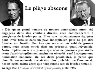Le piège abscons
«  Dès qu’un grand nombre de troupes américaines auront été
engagées dans des combats directs, elles commenceront à
enregistrer de lourdes pertes. Elles sont inadéquatement équipées
pour livrer bataille dans un pays inhospitalier, pour ne pas dire
franchement hostile. Une fois que nous aurons subi de grosses
pertes, nous serons entrés dans un processus quasi-irréversible.
Notre implication sera si grande que nous ne pourrons plus arrêter
avant d’avoir complètement atteint nos objectifs, sauf à accepter une
humiliation nationale. De ces deux possibilités, je pense que
l’humiliation nationale devrait être plus probable que l’atteinte de nos
objectifs, même après que nous aurons subi de lourdes pertes. » !
George Ball : Mémoire au Président Lyndon Johnson, juillet 1965
 