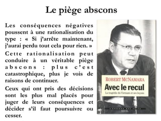 Le piège abscons
Les conséquences négatives
poussent à une rationalisation du
type  : «  Si j’arrête maintenant,
j’aurai perdu tout cela pour rien. »!
Cette rationalisation peut
conduire à un véritable piège
a b s c o n s  : p l u s c ’ e s t
catastrophique, plus je vois de
raisons de continuer.!
Ceux qui ont pris des décisions
sont les plus mal placés pour
juger de leurs conséquences et
décider s’il faut poursuivre ou
cesser.
 