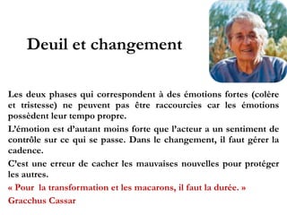 Deuil et changement
Les deux phases qui correspondent à des émotions fortes
(colère et tristesse) ne peuvent pas être raccourcies car les
émotions possèdent leur tempo propre.!
L’émotion est d’autant moins forte que l’acteur a un
sentiment de contrôle sur ce qui se passe. Dans le
changement, il faut gérer la cadence.!
C’est une erreur de cacher les mauvaises nouvelles pour
protéger les autres.!
« Pour la transformation et les macarons, il faut la durée. »!
Gracchus Cassar
 
