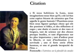 Citation
«  Si nous habitions la Lune, nous
imaginerions-nous bien qu’il y eût ici-
bas cette espèce bizarre de créatures
que l’on appelle le genre humain  ?
Pourrions-nous bien nous figurer
quelque chose qui eût des passions si
folles, et des réflexions si sages ; une
durée si courte et des vues si longues,
tant de science sur des choses
presque inutiles, et tant d’ignorance
sur les plus importantes  ; tant
d’ardeur pour la liberté, et tant
d’inclination à la servitude  ; une si
forte envie d’être heureux, et une si
grande incapacité de l’être. »!
Fontenelle : Entretiens sur la pluralité
des mondes
 
