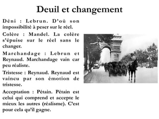 Deuil et changement
Déni : Lebrun. D’où son
impossibilité à peser sur le réel.!
Colère : Mandel. La colère
s’épuise sur le réel sans le
changer.!
Marchandage : Lebrun et
Reynaud. Marchandage vain car
peu réaliste.!
Tristesse : Reynaud. Reynaud
est vaincu par son émotion de
tristesse.!
Acceptation : Pétain. Pétain est
celui qui comprend et accepte
le mieux les autres (réalisme).
C’est pour cela qu’il gagne.
 
