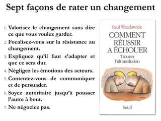 Sept façons de rater un changement
1. Valorisez le changement sans
dire ce que vous voulez garder.!
2. Focalisez-vous sur la résistance
au changement.!
3. Expliquez qu’il faut s’adapter et
que ce sera dur.!
4. Négligez les émotions des
acteurs.!
5. C o n t e n t e z - v o u s d e
communiquer et de persuader.!
6. Soyez autoritaire jusqu’à
pousser l’autre à bout.!
7. Ne négociez pas.
 