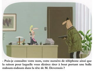 - Puis-je connaître votre nom, votre numéro de téléphone ainsi
que la raison pour laquelle vous désirez tirer à bout portant
une balle mdoum-mdoum dans la tête de M. Devernois ?
 