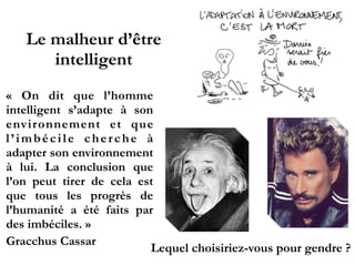 Le malheur d’être
intelligent
«  On dit que l’homme
intelligent s’adapte à son
environnement et que
l ’ i m b é c i l e c h e r c h e à
adapter son environnement
à lui. La conclusion que
l’on peut tirer de cela est
que tous les progrès de
l’humanité a été faits par
des imbéciles. »!
Gracchus Cassar!
 
Lequel choisiriez-vous pour gendre ?
 