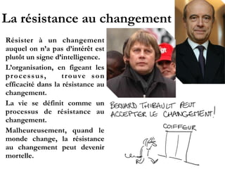 La résistance au changement
Résister à un changement
auquel on n’a pas d’intérêt
e s t p l u t ô t u n s i g n e
d’intelligence.!
L’organisation, en figeant
les processus, trouve son
efficacité dans la résistance
au changement.!
La vie se définit comme un
processus de résistance au
changement.!
Malheureusement, quand le
m o n d e c h a n g e , l a
résistance au changement
peut devenir mortelle.
 