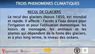 RECUL DE GLACIERS
Le recul des glaciers depuis 1850, est mondial
et rapide. Il affecte : l'accès à l'eau douce pour
l'irrigation et pour l'utilisation domestique, les
loisirs de montagne, les animaux et les
plantes qui dépendent de la fonte des glaciers,
et à plus long terme, le niveau des océans.
TROIS PHENOMENES CLIMATIQUES
 
