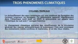 CYCLONES TROPICAUX
Le réchauffement des eaux océaniques est une condition de formation des
cyclones tropicaux ou ouragans. Ce phénomène apparait régulièrement
dans l’Atlantique nord mais en 2005 le phénomène est apparu dans
l’Atlantique du sud avec l’ ouragan Katerina.
Le changement climatique entraine des modifications de la circulation
générale des masses atmosphériques et océaniques. Cela peut provoquer
des événements météo extrêmes et inattendus, et en des lieux inédits.
TROIS PHENOMENES CLIMATIQUES
 