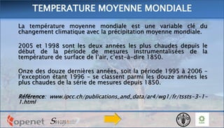 La température moyenne mondiale est une variable clé du
changement climatique avec la précipitation moyenne mondiale.
2005 et 1998 sont les deux années les plus chaudes depuis le
début de la période de mesures instrumentalisées de la
température de surface de l’air, c’est-à-dire 1850.
Onze des douze dernières années, soit la période 1995 à 2006 –
l’exception étant 1996 – se classent parmi les douze années les
plus chaudes de la série de mesures depuis 1850.
Référence: www.ipcc.ch/publications_and_data/ar4/wg1/fr/tssts-3-1-
1.html
TEMPERATURE MOYENNE MONDIALE
 
