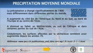 La précipitation a changé significativement de 1900
mais différemment dans différentes parties du monde.
A augmenté du côté Est de l’Amérique du Nord et du Sud, au nord de
l’Europe et au centre de l’Asie.
A diminué au Sahel, en Méditerranée, au sud de l’Afrique et dans
certaines parties du sud de l’Asie.
Globalement, les surfaces affectées par la sécheresse semblent avoir
augmentée depuis les années 70.
Référence: www.ipcc.ch/publications_and_data/ar4/wg1/fr/tssts-3-1-1.html
PRECIPITATION MOYENNE MONDIALE
 