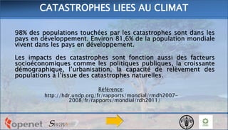 98% des populations touchées par les catastrophes sont dans les
pays en développement. Environ 81,6% de la population mondiale
vivent dans les pays en développement.
Les impacts des catastrophes sont fonction aussi des facteurs
socioéconomiques comme les politiques publiques, la croissante
démographique, l’urbanisation, la capacité de relèvement des
populations à l’issue des catastrophes naturelles.
Référence:
http://hdr.undp.org/fr/rapports/mondial/rmdh2007-
2008/fr/rapports/mondial/rdh2011/
CATASTROPHES LIEES AU CLIMAT
 