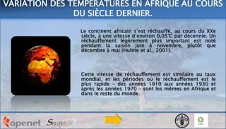 Le continent africain s’est réchauffé, au cours du XXe
siècle, à une vitesse d’environ 0,05°C par décennie. Un
réchauffement légèrement plus important est noté
pendant la saison juin à novembre, plutôt que
décembre à mai (Hulme et al., 2001).
Cette vitesse de réchauffement est similaire au taux
mondial, et les périodes où le réchauffement est le
plus rapide – des années 1910 aux années 1930 et
après les années 1970 – sont les mêmes en Afrique et
dans le reste du monde.
VARIATION DES TEMPÉRATURES EN AFRIQUE AU COURS
DU SIÈCLE DERNIER.
 