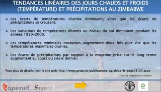  Les écarts de températures diurnes diminuent, alors que les écarts de
précipitations se creusent.
 Les variations de températures diurnes au niveau du sol diminuent pendant les
années 1950-2000.
 Les températures minimales nocturnes augmentent deux fois plus vite que les
températures maximales diurnes.
 Les écarts de précipitations par rapport à la moyenne prise sur le long terme
augmentent au cours du siècle dernier.
Pour plus de détails, voir le site web: http://www.grida.no/publications/vg/africa-fr/page/3137.aspx
[voir la diapositive suivante]
TENDANCES LINÉAIRES DES JOURS CHAUDS ET FROIDS
(TEMPÉRATURE) ET PRÉCIPITATIONS AU ZIMBABWE
 