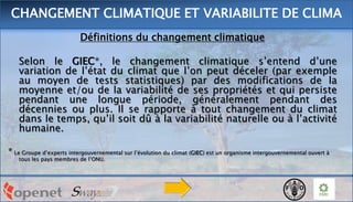 Définitions du changement climatique
Selon le GIEC*, le changement climatique s’entend d’une
variation de l’état du climat que l’on peut déceler (par exemple
au moyen de tests statistiques) par des modifications de la
moyenne et/ou de la variabilité de ses propriétés et qui persiste
pendant une longue période, généralement pendant des
décennies ou plus. Il se rapporte à tout changement du climat
dans le temps, qu’il soit dû à la variabilité naturelle ou à l’activité
humaine.
* Le Groupe d’experts intergouvernemental sur l’évolution du climat (GIEC) est un organisme intergouvernemental ouvert à
tous les pays membres de l’ONU.
CHANGEMENT CLIMATIQUE ET VARIABILITE DE CLIMA
 