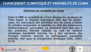 Définition du variabilité du climat
Selon le GIEC la variabilité du climat désigne les variations de
l'état moyen et d'autres statistiques (tels que les écarts-
types, les statistiques des extrêmes, etc) du climat à toutes
les échelles temporelles et spatiales au-delà des événements
météorologiques particuliers. La variabilité peut être due à
des processus internes naturels au sein du système
climatique (variabilité interne), ou à des variations des
forçages externes naturels ou anthropiques (variabilité
externe). Voir aussi le changement climatique (GIEC, 2007,
GT II).
CHANGEMENT CLIMATIQUE ET VARIABILITE DE CLIMA
 