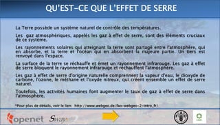 La Terre possède un système naturel de contrôle des températures.
Les gaz atmosphériques, appelés les gaz à effet de serre, sont des éléments cruciaux
de ce système.
Les rayonnements solaires qui atteignant la terre sont partagé entre l'atmosphère, qui
en absorbe, et la terre et l'océan qui en absorbent la majeure partie. Un tiers est
renvoyé dans l'espace.
La surface de la terre se réchauffe et émet un rayonnement infrarouge. Les gaz à effet
de serre bloquent le rayonnement infrarouge et réchauffent l'atmosphère.
Les gaz à effet de serre d'origine naturelle comprennent la vapeur d'eau, le dioxyde de
carbone, l'ozone, le méthane et l'oxyde nitreux, qui créent ensemble un effet de serre
naturel.
Toutefois, les activités humaines font augmenter le taux de gaz à effet de serre dans
l'atmosphère.
*Pour plus de détails, voir le lien: http://www.webgeo.de/fao-webgeo-2-intro_fr/
QU’EST-CE QUE L’EFFET DE SERRE
 