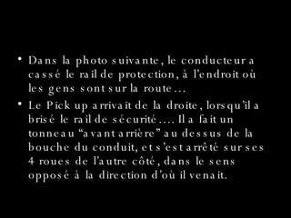 Le Miracle Dans la photo suivante, le conducteur a cassé le rail de protection, à l’endroit où les gens sont sur la route… Le Pick up arrivait de la droite, lorsqu’il a brisé le rail de sécurité…. Il a fait un tonneau “avant arrière” au dessus de la bouche du conduit, et s’est arrêté sur ses 4 roues de l’autre côté, dans le sens opposé à la direction d’où il venait. 