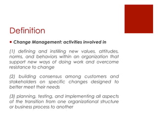Definition
¡  Change Management: activities involved in

(1) defining and instilling new values, attitudes,
norms, and behaviors within an organization that
support new ways of doing work and overcome
resistance to change

(2) building consensus among customers and
stakeholders on specific changes designed to
better meet their needs

(3) planning, testing, and implementing all aspects
of the transition from one organizational structure
or business process to another
 