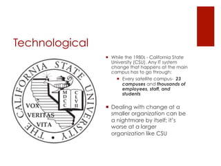 Technological
                ¡  While the 1980s - California State
                    University (CSU). Any IT system
                    change that happens at the main
                    campus has to go through:
                      ¡  Every satellite campus- 23
                          campuses and thousands of
                          employees, staff, and
                          students

                ¡  Dealing with change at a
                    smaller organization can be
                    a nightmare by itself; it’s
                    worse at a larger
                    organization like CSU
 
