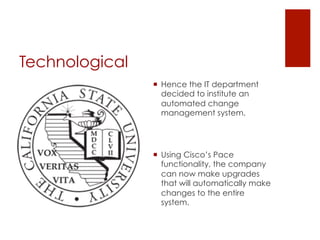Technological
                ¡  Hence the IT department
                    decided to institute an
                    automated change
                    management system.




                ¡  Using Cisco’s Pace
                    functionality, the company
                    can now make upgrades
                    that will automatically make
                    changes to the entire
                    system.
 