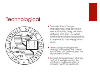 Technological
                ¡  To make their change
                    management strategy even
                    more effective, they are now
                    defining who can use what
                    system and what changes they
                    can make to their designated
                    area.

                ¡  Their change management
                    strategy considered the human
                    factor and not only included the
                    automated system,

                ¡  But also defined roles of change
                    so that it would minimize the
                    confusion and issues when a
                    change has to be instituted.
 