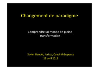 Changement	
  de	
  paradigme	
  
	
  
Xavier	
  Denoël,	
  Juriste,	
  Coach	
  thérapeute	
  
22	
  avril	
  2015	
  
Comprendre	
  un	
  monde	
  en	
  pleine	
  
transforma?on	
  
 