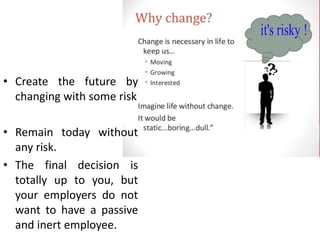 • Create the future by
changing with some risk
• Remain today without
any risk.
• The final decision is
totally up to you, but
your employers do not
want to have a passive
and inert employee.
 
