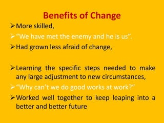 Benefits of Change
More skilled,
“We have met the enemy and he is us”.
Had grown less afraid of change,
Learning the specific steps needed to make
any large adjustment to new circumstances,
“Why can’t we do good works at work?”
Worked well together to keep leaping into a
better and better future
 