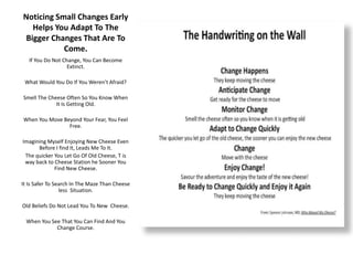 Noticing Small Changes Early
Helps You Adapt To The
Bigger Changes That Are To
Come.
If You Do Not Change, You Can Become
Extinct.
What Would You Do If You Weren’t Afraid?
Smell The Cheese Often So You Know When
It Is Getting Old.
When You Move Beyond Your Fear, You Feel
Free.
Imagining Myself Enjoying New Cheese Even
Before I find It, Leads Me To It.
The quicker You Let Go Of Old Cheese, T is
way back to Cheese Station he Sooner You
Find New Cheese.
It Is Safer To Search In The Maze Than Cheese
less Situation.
Old Beliefs Do Not Lead You To New Cheese.
When You See That You Can Find And You
Change Course.
 