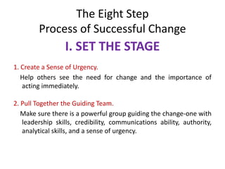 The Eight Step
Process of Successful Change
I. SET THE STAGE
1. Create a Sense of Urgency.
Help others see the need for change and the importance of
acting immediately.
2. Pull Together the Guiding Team.
Make sure there is a powerful group guiding the change-one with
leadership skills, credibility, communications ability, authority,
analytical skills, and a sense of urgency.
 