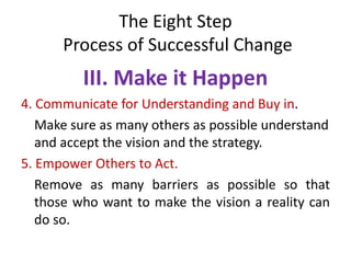 The Eight Step
Process of Successful Change
III. Make it Happen
4. Communicate for Understanding and Buy in.
Make sure as many others as possible understand
and accept the vision and the strategy.
5. Empower Others to Act.
Remove as many barriers as possible so that
those who want to make the vision a reality can
do so.
 
