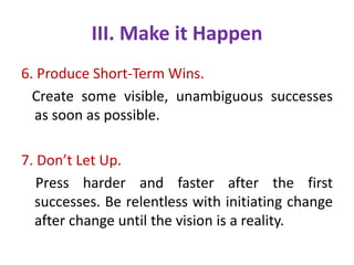 III. Make it Happen
6. Produce Short-Term Wins.
Create some visible, unambiguous successes
as soon as possible.
7. Don’t Let Up.
Press harder and faster after the first
successes. Be relentless with initiating change
after change until the vision is a reality.
 