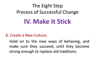 The Eight Step
Process of Successful Change
IV. Make It Stick
8. Create a New Culture.
Hold on to the new ways of behaving, and
make sure they succeed, until they become
strong enough to replace old traditions.
 