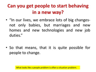 Can you get people to start behaving
in a new way?
• “In our lives, we embrace lots of big changes-
not only babies, but marriages and new
homes and new technologies and new job
duties.”
• So that means, that it is quite possible for
people to change.
What looks like a people problem is often a situation problem.
 