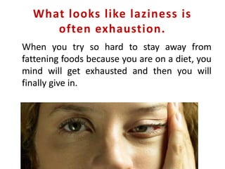 What looks like laziness is
often exhaustion.
When you try so hard to stay away from
fattening foods because you are on a diet, you
mind will get exhausted and then you will
finally give in.
 