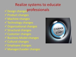 Realize systems to educate
professionalsDesign changes
Product changes
Machine changes
Technology changes
Organizational changes
Structural changes
Customer changes
Business Model changes
Cultural changes
Employee changes
Manager/Leader changes
 
