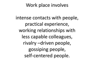 Work place involves
intense contacts with people,
practical experience,
working relationships with
less capable colleagues,
rivalry –driven people,
gossiping people,
self-centered people.
 