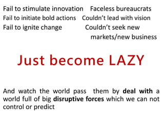 Fail to stimulate innovation Faceless bureaucrats
Fail to initiate bold actions Couldn’t lead with vision
Fail to ignite change Couldn’t seek new
markets/new business
Just become LAZY
And watch the world pass them by deal with a
world full of big disruptive forces which we can not
control or predict
 