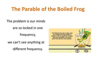 The Parable of the Boiled Frog
The problem is our minds
are so locked in one
frequency,
we can’t see anything at
different frequency.
 