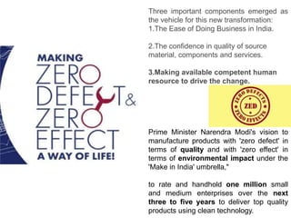 Prime Minister Narendra Modi's vision to
manufacture products with 'zero defect' in
terms of quality and with 'zero effect' in
terms of environmental impact under the
'Make in India' umbrella,"
to rate and handhold one million small
and medium enterprises over the next
three to five years to deliver top quality
products using clean technology.
Three important components emerged as
the vehicle for this new transformation:
1.The Ease of Doing Business in India.
2.The confidence in quality of source
material, components and services.
3.Making available competent human
resource to drive the change.
 