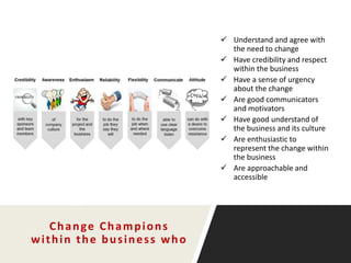 Change Champions
within the business who
 Understand and agree with
the need to change
 Have credibility and respect
within the business
 Have a sense of urgency
about the change
 Are good communicators
and motivators
 Have good understand of
the business and its culture
 Are enthusiastic to
represent the change within
the business
 Are approachable and
accessible
 