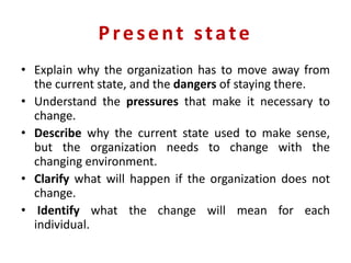 Present state
• Explain why the organization has to move away from
the current state, and the dangers of staying there.
• Understand the pressures that make it necessary to
change.
• Describe why the current state used to make sense,
but the organization needs to change with the
changing environment.
• Clarify what will happen if the organization does not
change.
• Identify what the change will mean for each
individual.
 