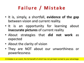 Failure / Mistake
• It is, simply, a shortfall, evidence of the gap
between vision and current reality.
• It is an opportunity for learning about
inaccurate pictures of current reality
• About strategies that did not work as
expected
• About the clarity of vision
• They are NOT about our unworthiness or
powerlessness
A mistake is an event, the full benefit of which has not yet been turned to your advantage
 