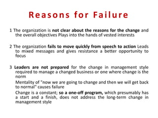 Reasons for Failure
1 The organization is not clear about the reasons for the change and
the overall objectives Plays into the hands of vested interests
2 The organization fails to move quickly from speech to action Leads
to mixed messages and gives resistance a better opportunity to
focus
3 Leaders are not prepared for the change in management style
required to manage a changed business or one where change is the
norm
Mentality of "now we are going to change and then we will get back
to normal" causes failure
Change is a constant; so a one-off program, which presumably has
a start and a finish, does not address the long-term change in
management style
 