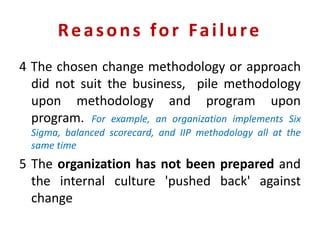 Reasons for Failure
4 The chosen change methodology or approach
did not suit the business, pile methodology
upon methodology and program upon
program. For example, an organization implements Six
Sigma, balanced scorecard, and IIP methodology all at the
same time
5 The organization has not been prepared and
the internal culture 'pushed back' against
change
 